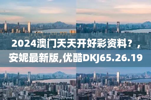2024澳门天天开好彩资料？,安妮最新版,优酷DKJ65.26.19