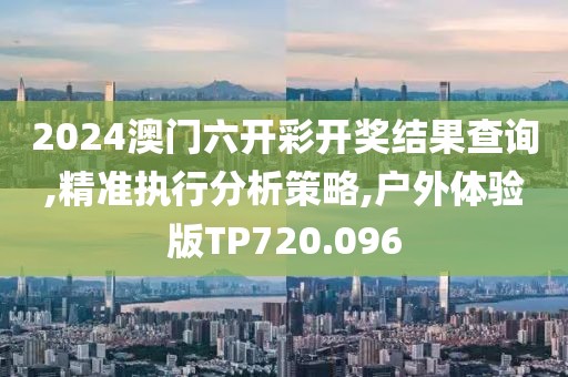 2024澳门六开彩开奖结果查询,精准执行分析策略,户外体验版TP720.096