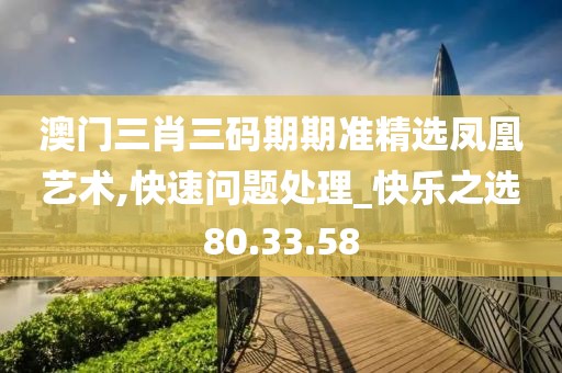 澳门三肖三码期期准精选凤凰艺术,快速问题处理_快乐之选80.33.58