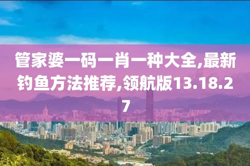 管家婆一码一肖一种大全,最新钓鱼方法推荐,领航版13.18.27