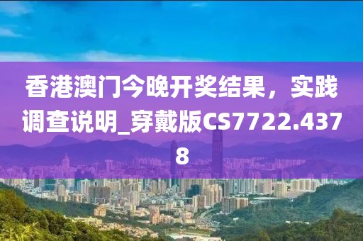 香港澳门今晚开奖结果，实践调查说明_穿戴版CS7722.4378