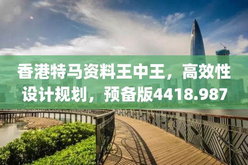 香港特马资料王中王，高效性设计规划，预备版4418.987