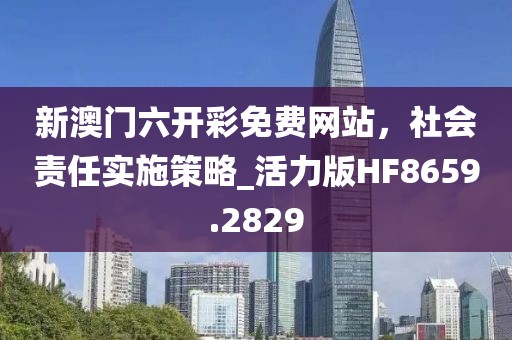 新澳门六开彩免费网站，社会责任实施策略_活力版HF8659.2829