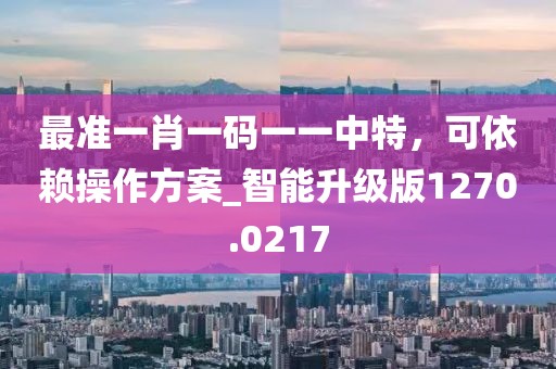 最准一肖一码一一中特，可依赖操作方案_智能升级版1270.0217