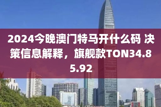 2024今晚澳门特马开什么码 决策信息解释，旗舰款TON34.85.92