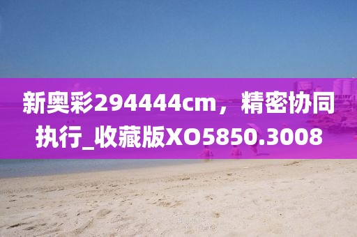 新奥彩294444cm，精密协同执行_收藏版XO5850.3008