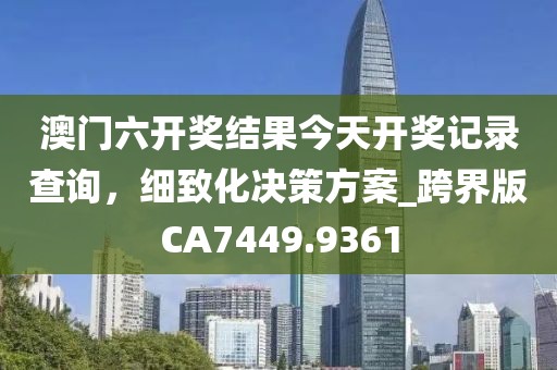 澳门六开奖结果今天开奖记录查询，细致化决策方案_跨界版CA7449.9361
