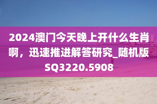 2024澳门今天晚上开什么生肖啊，迅速推进解答研究_随机版SQ3220.5908
