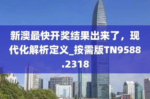 新澳最快开奖结果出来了，现代化解析定义_按需版TN9588.2318