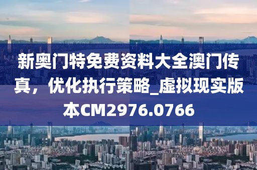新奥门特免费资料大全澳门传真，优化执行策略_虚拟现实版本CM2976.0766