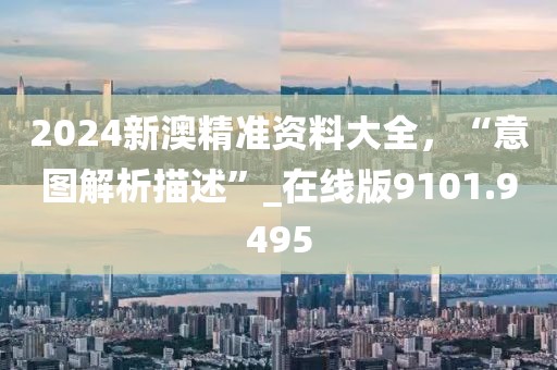 2024新澳精准资料大全，“意图解析描述”_在线版9101.9495