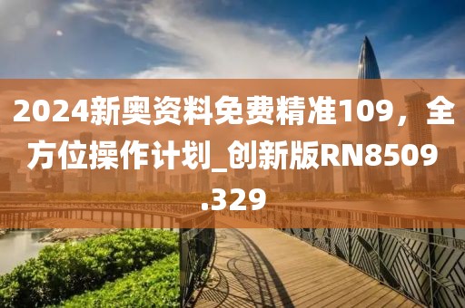 2024新奥资料免费精准109，全方位操作计划_创新版RN8509.329