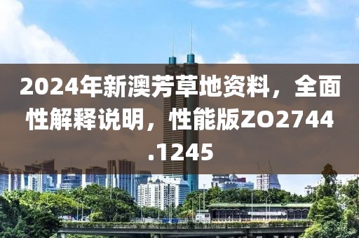 2024年新澳芳草地资料，全面性解释说明，性能版ZO2744.1245