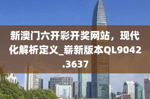 新澳门六开彩开奖网站，现代化解析定义_崭新版本QL9042.3637