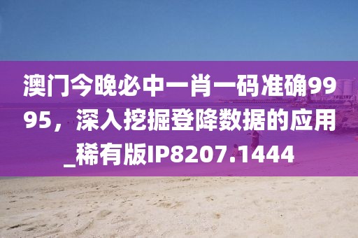 澳门今晚必中一肖一码准确9995，深入挖掘登降数据的应用_稀有版IP8207.1444