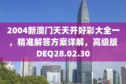 2004新澳门天天开好彩大全一，精准解答方案详解，高级版DEQ28.02.30