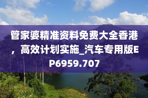 管家婆精准资料免费大全香港，高效计划实施_汽车专用版EP6959.707