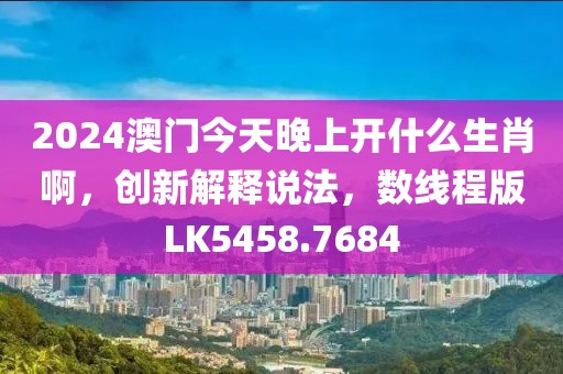 2024澳门今天晚上开什么生肖啊，创新解释说法，数线程版LK5458.7684