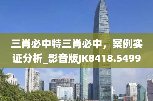 三肖必中特三肖必中，案例实证分析_影音版JK8418.5499