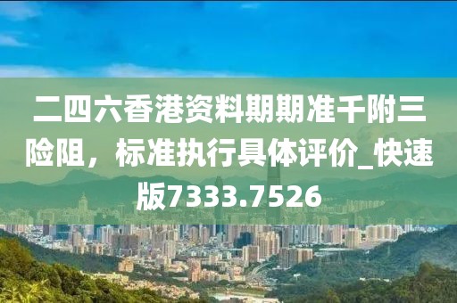 二四六香港资料期期准千附三险阻，标准执行具体评价_快速版7333.7526