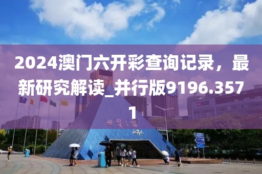 2024澳门六开彩查询记录，最新研究解读_并行版9196.3571