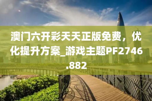 澳门六开彩天天正版免费，优化提升方案_游戏主题PF2746.882
