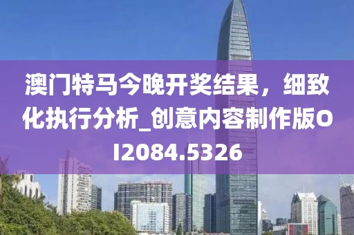 澳门特马今晚开奖结果，细致化执行分析_创意内容制作版OI2084.5326