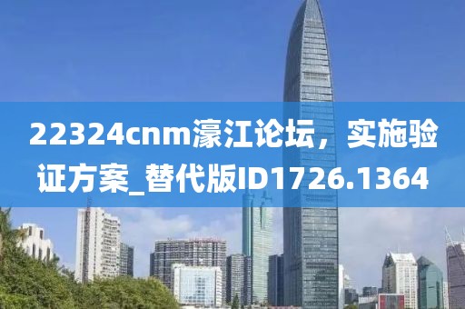 22324cnm濠江论坛，实施验证方案_替代版ID1726.1364