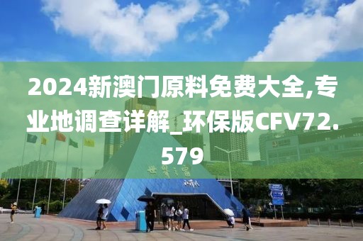 2024新澳门原料免费大全,专业地调查详解_环保版CFV72.579