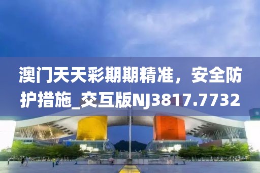 澳门天天彩期期精准，安全防护措施_交互版NJ3817.7732