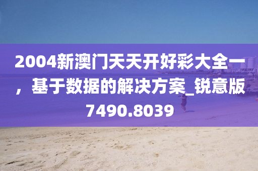 2004新澳门天天开好彩大全一，基于数据的解决方案_锐意版7490.8039