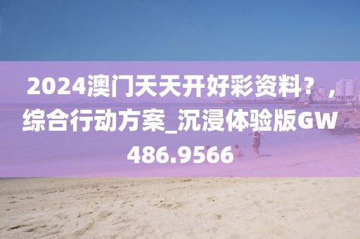2024澳门天天开好彩资料？，综合行动方案_沉浸体验版GW486.9566