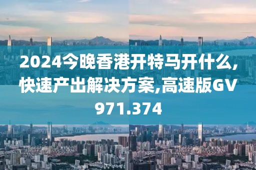 2024今晚香港开特马开什么,快速产出解决方案,高速版GV971.374