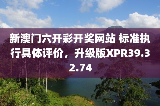 新澳门六开彩开奖网站 标准执行具体评价，升级版XPR39.32.74