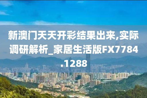 新澳门天天开彩结果出来,实际调研解析_家居生活版FX7784.1288