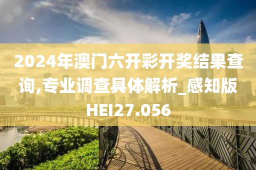 2024年澳门六开彩开奖结果查询,专业调查具体解析_感知版HEI27.056