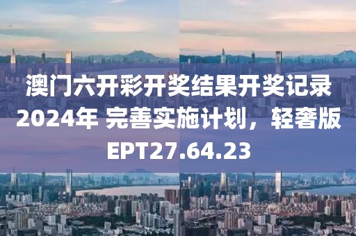 澳门六开彩开奖结果开奖记录2024年 完善实施计划，轻奢版EPT27.64.23