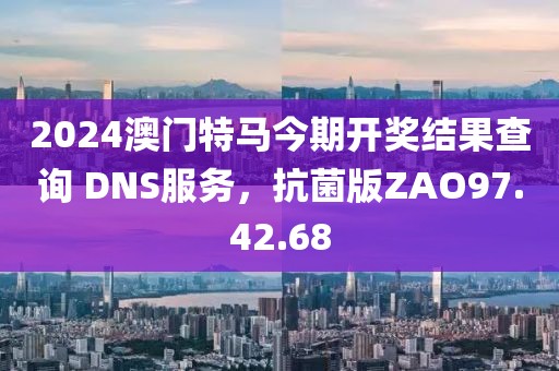 2024澳门特马今期开奖结果查询 DNS服务，抗菌版ZAO97.42.68